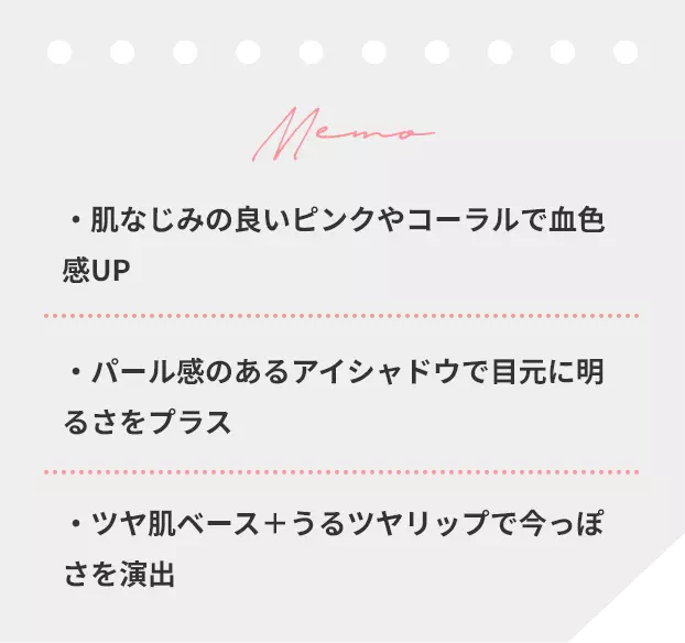 肌なじみの良いピンクやコーラルで血色感UP パール感のあるアイシャドウで目元に明るさをプラス ツヤ肌ベース+うるツヤリップで今っぽさを演出