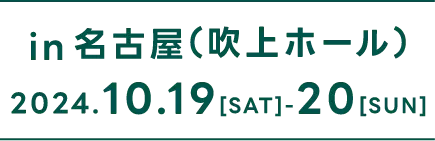 in 名古屋（吹上ホール） 2024.10.19（SAT）- 20（SUN）